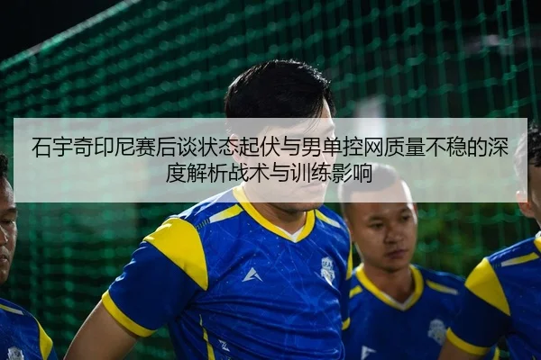 石宇奇印尼赛后谈状态起伏与男单控网质量不稳的深度解析战术与训练影响