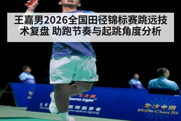 王嘉男2026全国田径锦标赛跳远技术复盘 助跑节奏与起跳角度分析