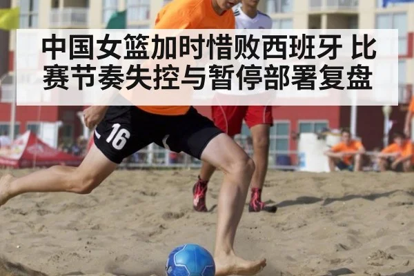 中国女篮加时惜败西班牙 比赛节奏失控与暂停部署复盘